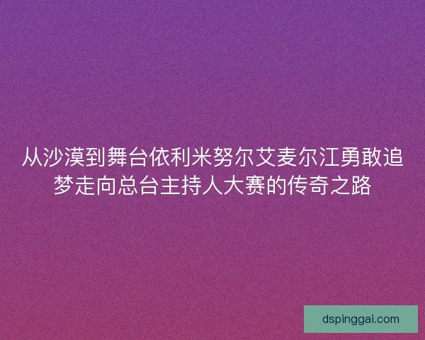 从沙漠到舞台依利米努尔艾麦尔江勇敢追梦走向总台主持人大赛的传奇之路