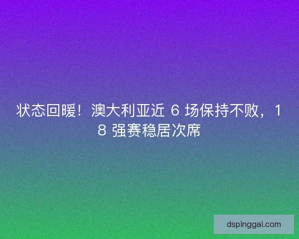 状态回暖！澳大利亚近 6 场保持不败，18 强赛稳居次席