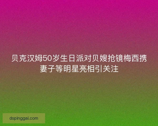 贝克汉姆50岁生日派对贝嫂抢镜梅西携妻子等明星亮相引关注