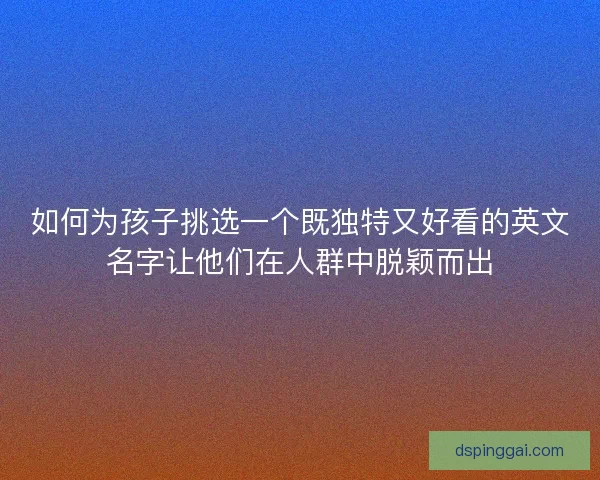 如何为孩子挑选一个既独特又好看的英文名字让他们在人群中脱颖而出