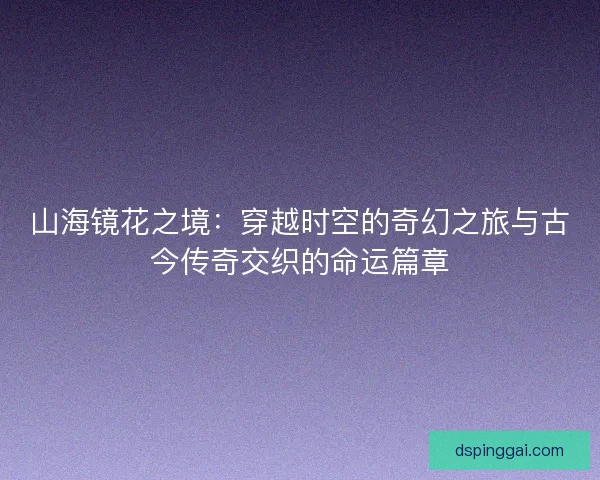 山海镜花之境：穿越时空的奇幻之旅与古今传奇交织的命运篇章