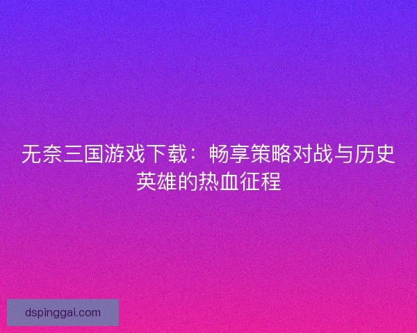 无奈三国游戏下载：畅享策略对战与历史英雄的热血征程
