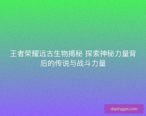 王者荣耀远古生物揭秘 探索神秘力量背后的传说与战斗力量