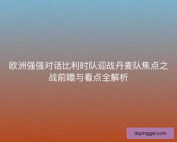 欧洲强强对话比利时队迎战丹麦队焦点之战前瞻与看点全解析 欧洲强强对话比利时队迎战丹麦队焦点之战前瞻与看点全解析
