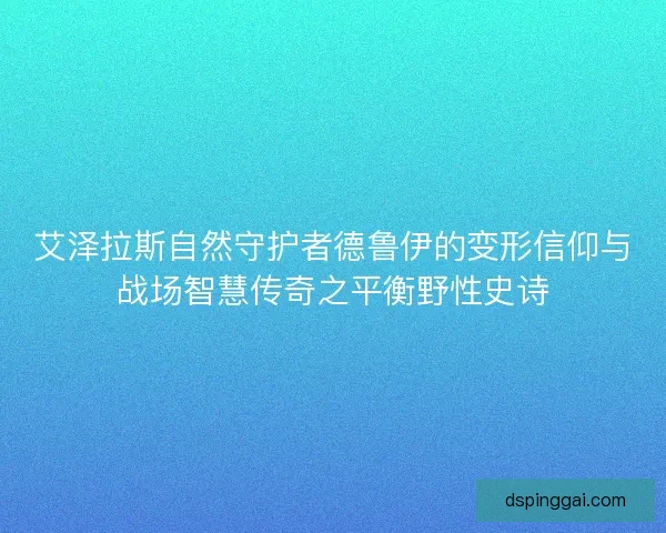 艾泽拉斯自然守护者德鲁伊的变形信仰与战场智慧传奇之平衡野性史诗 艾泽拉斯自然守护者德鲁伊的变形信仰与战场智慧传奇之平衡野性史诗