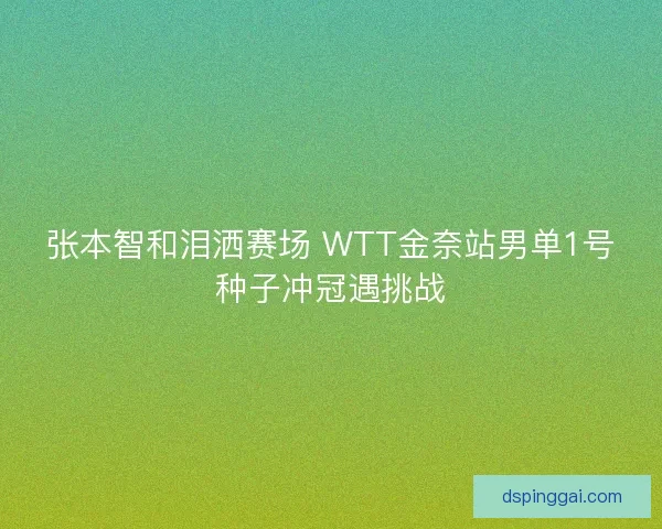 张本智和泪洒赛场 WTT金奈站男单1号种子冲冠遇挑战 张本智和泪洒赛场 WTT金奈站男单1号种子冲冠遇挑战