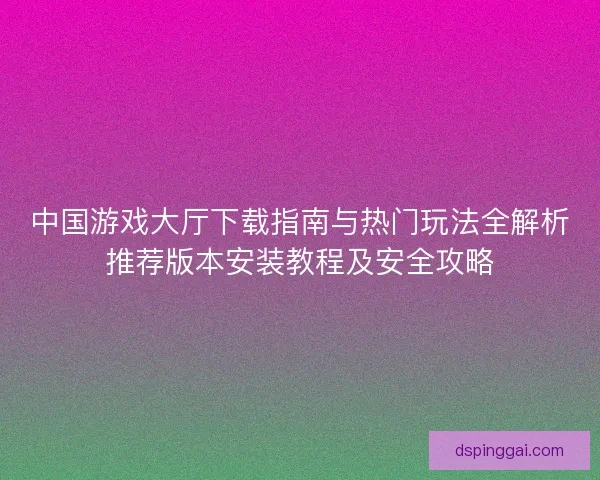 中国游戏大厅下载指南与热门玩法全解析推荐版本安装教程及安全攻略 中国游戏大厅下载指南与热门玩法全解析推荐版本安装教程及安全攻略