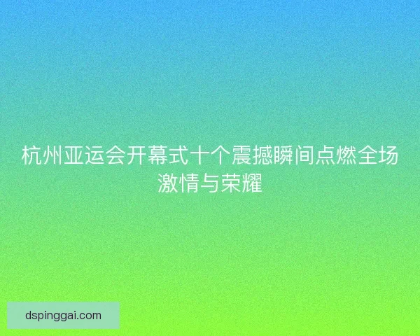 杭州亚运会开幕式十个震撼瞬间点燃全场激情与荣耀