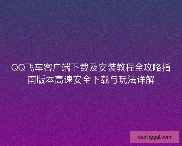 QQ飞车客户端下载及安装教程全攻略指南版本高速安全下载与玩法详解 QQ飞车客户端下载及安装教程全攻略指南版本高速安全下载与玩法详解