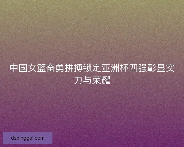 中国女篮奋勇拼搏锁定亚洲杯四强彰显实力与荣耀