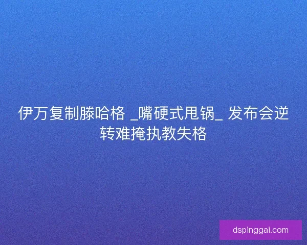 伊万复制滕哈格 _嘴硬式甩锅_ 发布会逆转难掩执教失格