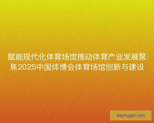 赋能现代化体育场馆推动体育产业发展聚焦2025中国体博会体育场馆创新与建设 赋能现代化体育场馆推动体育产业发展聚焦2025中国体博会体育场馆创新与建设