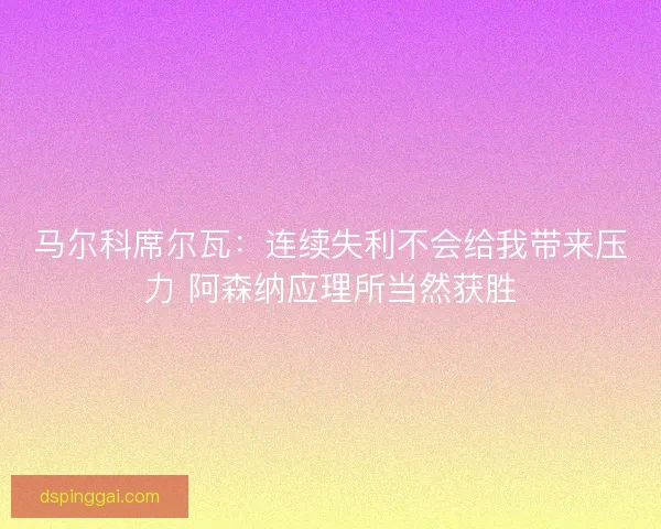 马尔科席尔瓦：连续失利不会给我带来压力 阿森纳应理所当然获胜