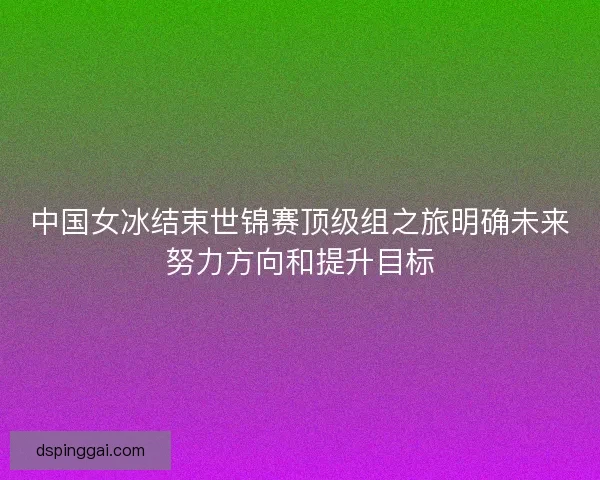 中国女冰结束世锦赛顶级组之旅明确未来努力方向和提升目标