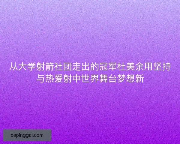 从大学射箭社团走出的冠军杜美余用坚持与热爱射中世界舞台梦想新