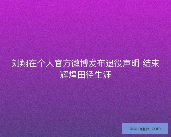 刘翔在个人官方微博发布退役声明 结束辉煌田径生涯