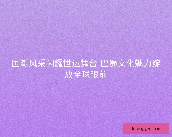 国潮风采闪耀世运舞台 巴蜀文化魅力绽放全球眼前