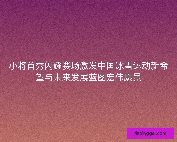 小将首秀闪耀赛场激发中国冰雪运动新希望与未来发展蓝图宏伟愿景