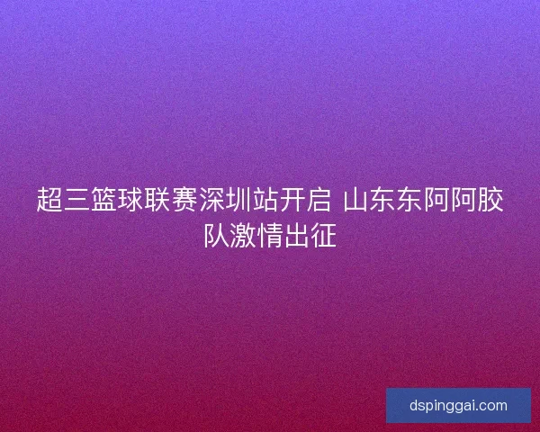 超三篮球联赛深圳站开启 山东东阿阿胶队激情出征 超三篮球联赛深圳站开启 山东东阿阿胶队激情出征