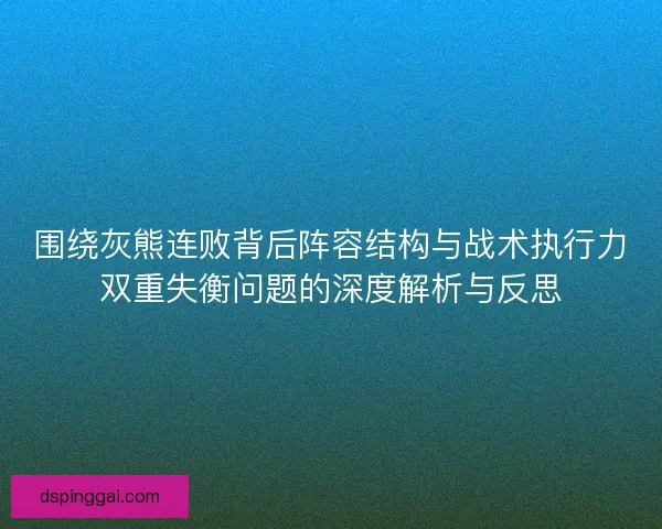 围绕灰熊连败背后阵容结构与战术执行力双重失衡问题的深度解析与反思