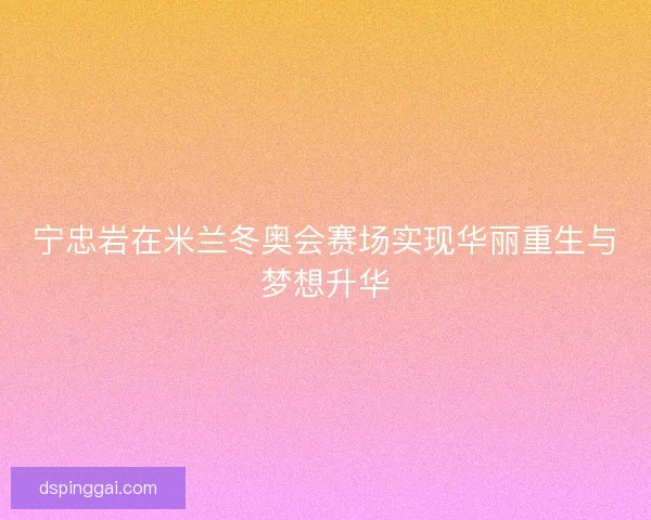 宁忠岩在米兰冬奥会赛场实现华丽重生与梦想升华
