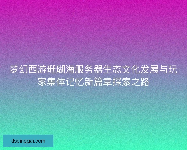 梦幻西游珊瑚海服务器生态文化发展与玩家集体记忆新篇章探索之路