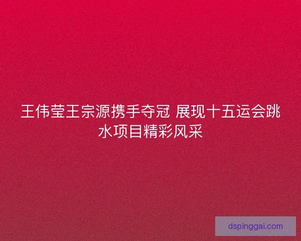 王伟莹王宗源携手夺冠 展现十五运会跳水项目精彩风采