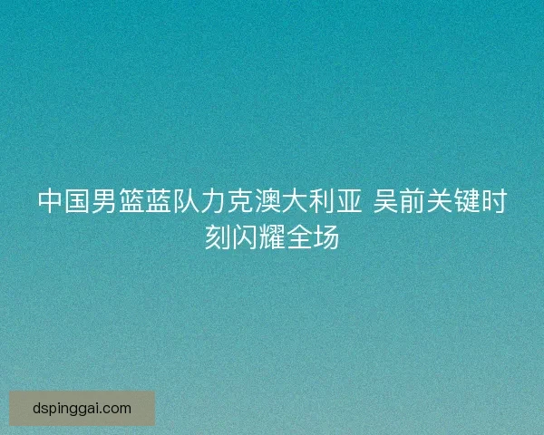中国男篮蓝队力克澳大利亚 吴前关键时刻闪耀全场