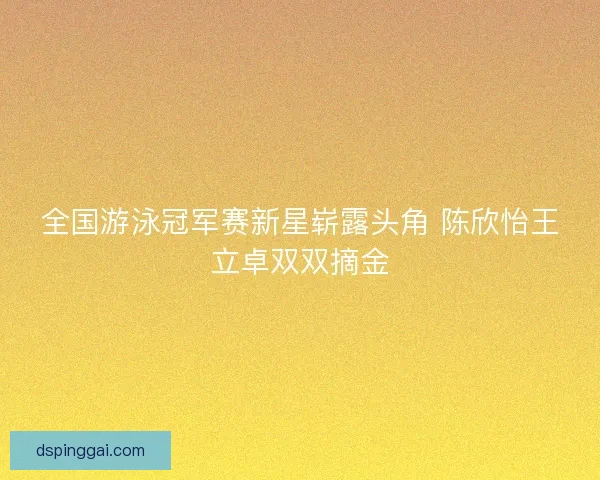全国游泳冠军赛新星崭露头角 陈欣怡王立卓双双摘金