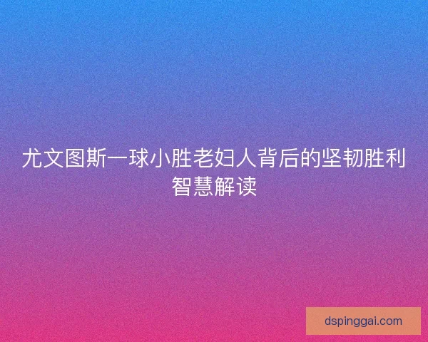 尤文图斯一球小胜老妇人背后的坚韧胜利智慧解读