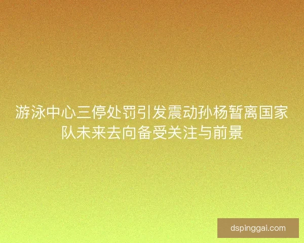 游泳中心三停处罚引发震动孙杨暂离国家队未来去向备受关注与前景