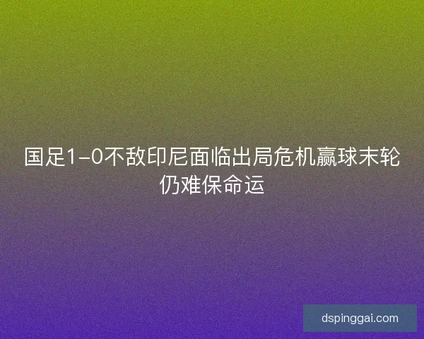 国足1-0不敌印尼面临出局危机赢球末轮仍难保命运