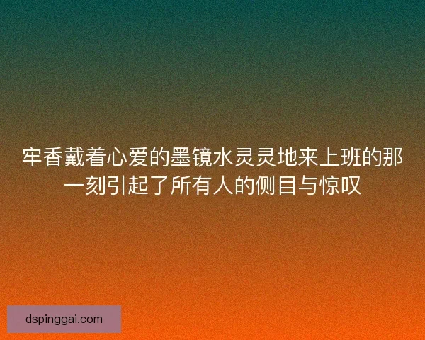 牢香戴着心爱的墨镜水灵灵地来上班的那一刻引起了所有人的侧目与惊叹